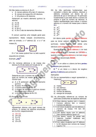 Prof. Agamenon Roberto ATOMÍSTICA www.agamenonquimica.com 3
04) São dados os átomos A, B e C:
• A: número atômico 20 e tem 21 nêutrons.
• B: número de massa 40 e 22 nêutrons.
• C: 20 prótons e 20 nêutrons.
Pertencem ao mesmo elemento químico os
átomos:
a) A e B.
b) A e C.
c) B e C.
d) A, B e C.
e) A, B e C são de elementos diferentes.
É comum usarmos uma notação geral para
representá-lo. Nesta notação encontraremos,
além do símbolo, o n.º atômico (Z) e o n.º de
massa (A).
E EZ Z
A A
ou
O n.º de massa poderá ficar no lado superior
esquerdo do símbolo.
Exemplo: 80Hg201
01) Os números atômicos e de massa dos
átomos A e B são dados em função de “x”.
8x
3x + 4
5x + 12
4x - 1
A B
Sabendo-se que o número de massa de A é
igual ao número de massa de B, podemos
concluir que:
a) A e B pertencem ao mesmo elemento
químico.
b) B possui 16 nêutrons.
c) o número atômico de A é 15.
d) o número de nêutrons é igual ao número
de prótons para o átomo A.
e) o número de massa de B é 33.
02) As espécies químicas
A B
3x
x + 5
3x - 2
2x - 10
e
representam átomos com igual número de
prótons. O número de nêutrons encontrado
em A e B é, respectivamente:
a) 25 e 23.
b) 25 e 25.
c) 5 e 15.
d) 15 e 5.
e) 23 e 25.
03) As três partículas fundamentais que
compõem o átomo são: prótons, nêutrons e
elétrons. Considere um átomo de um
elemento X que é formado por 18 partículas
fundamentais e que neste átomo o número de
prótons é igual ao número de nêutrons. A
melhor representação para indicar o número
atômico e o número de massa para o átomo
X é:
a) 6X18
.
b) 9X18
.
c) 12X
24
.
d) 6X
12
.
e) 9X
24
.
Um átomo pode perder ou ganhar elétrons
para se tornar estável (detalhes em ligações
químicas), nestes casos, será obtida uma
estrutura com carga elétrica chamada íon.
Quando o átomo perde elétrons o íon terá
carga positiva e será chamado de CÁTION e,
quando o átomo ganha elétrons o íon terá carga
negativa e é denominado ÂNION.
Assim:
Fe
3+
é um cátion e o átomo de ferro perdeu
3 elétrons para produzi-lo
O
2–
é um ânion e o átomo de oxigênio
ganhou 2 elétrons para produzi-lo
Aplicações:
01) Os íon representados a seguir apresentam o
mesmo(a):
K Ca19 20
39 40
e+ 2 +
a) massa.
b) raio atômico.
c) carga nuclear.
d) número de elétrons.
e) energia de ionização.
02) As afirmações referem-se ao número de
partículas constituintes de espécies atômicas:
0 0 Dois átomos neutros com o mesmo
número atômico têm o mesmo
número de elétrons.
1 1 Um ânion bivalente com 52 elétrons e
número de massa 116 tem 64
nêutrons.
2 2 Um átomo neutro com 31 elétrons
tem número atômico igual a 31.
3 3 Um átomo, neutro, ao perder três
elétrons, mantém inalterado seu
número atômico.
4 4 Um cátion trivalente com 47 elétrons
e 62 nêutrons tem número de massa
igual a 112.
 