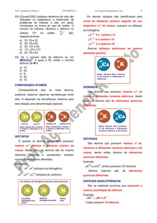 Prof. Agamenon Roberto ATOMÍSTICA www.agamenonquimica.com 4
03) (Covest-2002) Isótopos radiativos de iodo são
utilizados no diagnóstico e tratamento de
problemas da tireóide, e são, em geral,
ministrados na forma de sais de iodeto. O
número de prótons, nêutrons e elétrons no
isótopo 131 do iodeto
−
I
131
53 são,
respectivamente:
a) 53, 78 e 52.
b) 53, 78 e 54.
c) 53, 131 e 53.
d) 131, 53 e 131.
e) 52, 78 e 53.
04) Se o número total de elétrons no íon
[M(H2O)4]
2+
é igual a 50, então o número
atômico de M é:
a) 10.
b) 40.
c) 8.
d) 42.
e) 12.
COMPARANDO ÁTOMOS
Comparando-se dois ou mais átomos,
podemos observar algumas semelhanças entre
eles. A depender da semelhança, teremos para
esta relação uma denominação especial.
19 19
39 40
17 17
35 37
Estes átomos têm o mesmo
nº atômico e diferentes nº de
massa.
Estes átomos têm o mesmo
nº atômico e diferentes nº de
massa.
cloro 35 cloro 37 potássio 39 potássio 40
ISÓTOPOS
É quando os átomos comparados possuem
mesmo n.º atômico e diferente número de
massa. Neste caso, os átomos são de mesmo
elemento químico e apresentam também
números de nêutrons diferentes.
Exemplos:
1H1
, 1H2
, 1H3
(isótopos do hidrogênio).
6C12
, 6C13
, 6C14
(isótopos do carbono).
1 1 1
1 2 3
Os isótopos do hidrogênio possuem nomes especiais
monotério
hidrogênio leve
prótio
deutério
hidrogênio pesado
tritério
trítio
Os demais isótopos são identificados pelo
nome do elemento químico seguido do seu
respectivo n.º de massa, inclusive os isótopos
do hidrogênio.
6 C
12
é o carbono 12
6 C
13
é o carbono 13
6 C
14
é o carbono 14
Átomos isótopos pertencem ao mesmo
elemento químico.
19
40
20
40
Estes átomos têm o mesmo
nº de massa e diferentes nº
atômicos.
ISÓBAROS
São átomos que possuem mesmo n.º de
massa e diferentes números atômicos. Neste
caso, os átomos são de elementos químicos
diferentes.
19
39
20
40
Estes átomos têm o mesmo
nº de nêutrons e diferentes
números atômico e de massa.
ISÓTONOS
São átomos que possuem mesmo n° de
nêutrons e diferentes números atômicos e de
massa, sendo então, átomos de elementos
químicos diferentes.
Exemplo:
19K39
e 20Ca40
, ambos possuem 20 nêutrons.
Átomos isótonos são de elementos
químicos diferentes.
ESPÉCIES ISOELETRÔNICAS
São as espécies químicas que possuem a
mesma quantidade de elétrons.
Exemplo:
11Na
1+
; 10Ne e 9F
1 –
Todas possuem 10 elétrons
 