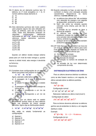 Prof. Agamenon Roberto ATOMÍSTICA www.agamenonquimica.com 7
04) O átomo de um elemento químico tem 14
elétrons no 3° nível energético (n = 3). O
número atômico desse elemento é:
a) 14.
b) 16.
c) 24.
d) 26.
e) 36.
05) Dois elementos químicos são muito usados
para preparar alguns dos sais utilizados em
fogos de artifícios, para dar os efeitos de
cores. Estes dois elementos possuem as
seguintes configurações eletrônicas
terminadas em 3d
9
e 5s
2
. Quais os números
atômicos destes elementos químicos,
respectivamente:
a) 27 e 28.
b) 27 e 48.
c) 29 e 38.
d) 29 e 48.
e) 27 e 38.
Quando um elétron recebe energia externa
passa para um nível de maior energia e, quando
retorna à orbital inicial, esta energia é devolvida
na forma luz.
Exercícios:
01) Considere duas configurações de um mesmo
átomo que possui dois prótons no núcleo:
I) 1s
2
II) 1s
1
2s
1
Agora, assinale a alternativa correta:
a) A passagem de I para II não envolve
energia.
b) O estado I é menos estável que o estado
II.
c) A passagem de II para I libera energia na
forma de luz.
d) O estado I corresponde a um íon de
carga +2.
e) O estado II corresponde a um íon de
carga – 2.
02) Dizemos que um átomo está no estado
fundamental quando todos os seus elétrons
estão nas posições de menor energia
permitida. Agora veja as distribuições abaixo:
I) 1s
1
2s
1
II) 1s
2
2s
2
2p
1
III) 1s
2
2s
2
3s
1
Não estão no estado fundamental as
configurações:
a) Apenas I.
b) Apenas III.
c) Apenas I e III.
d) Apenas II
e) Apenas I e II
03) Quando colocados no fogo, os sais de sódio
conferem à chama uma coloração amarela
característica. Baseando-se na teoria
atômica, é correto afirmar que:
a) os elétrons dos cátions Na+
são excitados
com absorção de energia e em seguida
se desexcitam, emitindo luz amarela
b) NaCl não emite luz amarela quando
colocado numa chama, pois ele não é
amarelo
c) a emissão da luz amarela se deve a
átomos de oxigênio
d) os elétrons dos cátions Na+
, ao
receberem energia da chama, saltam de
uma camada mais externa para uma mais
interna, emitindo luz amarela
e) qualquer sal de outros elementos também
produziria a mesma coloração
04) (UF-Vale Sapucaí) Se um elétron se move de
um nível de energia de um átomo para outro
nível de energia mais afastado do núcleo do
mesmo átomo, pode-se afirmar que:
a) há emissão de energia.
b) não há variação de energia.
c) há absorção de energia.
d) há variação no número de oxidação do
átomo.
e) há emissão de luz num determinado
comprimento de onda.
DISTRIBUIÇÃO ELETRÔNICA DE ÍONS
Para os cátions devemos distribuir os elétrons
como se eles fossem neutros e, em seguida, da
última camada retirar os elétrons perdidos.
Exemplo:
Fe
2+
(Z = 26)
Configuração normal:
1s
2
, 2s
2
, 2p
6
, 3s
2
, 3p
6
, 4s
2
, 3d
6
.
Retirando 2 elétrons do último nível (nível 4)
Configuração do cátion:
(1s
2
, 2s
2
, 2p
6
, 3s
2
, 3p
6
, 3d
6
)
2+
Para os ânions devemos adicionar os elétrons
ganhos aos já existentes no átomo e, em seguida
distribuir o total.
Exemplo:
S
2-
(Z = 16): 16 + 2 = 18 elétrons.
Configuração do íon:
(1s
2
, 2s
2
, 2p
6
, 3s
2
, 3p
6
)
2 –
 
