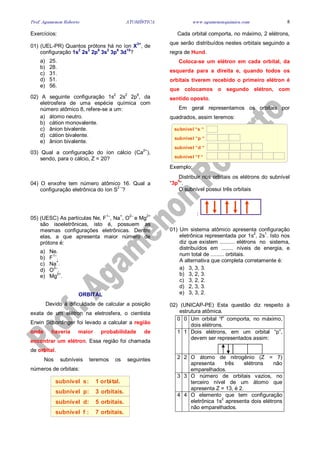 Prof. Agamenon Roberto ATOMÍSTICA www.agamenonquimica.com 8
Exercícios:
01) (UEL-PR) Quantos prótons há no íon X
3+
, de
configuração 1s
2
2s
2
2p
6
3s
2
3p
6
3d
10
?
a) 25.
b) 28.
c) 31.
d) 51.
e) 56.
02) A seguinte configuração 1s2
2s2
2p6
, da
eletrosfera de uma espécie química com
número atômico 8, refere-se a um:
a) átomo neutro.
b) cátion monovalente.
c) ânion bivalente.
d) cátion bivalente.
e) ânion bivalente.
03) Qual a configuração do íon cálcio (Ca
2+
),
sendo, para o cálcio, Z = 20?
04) O enxofre tem número atômico 16. Qual a
configuração eletrônica do íon S
2 –
?
05) (UESC) As partículas Ne, F
1–
, Na
+
, O
2–
e Mg
2+
são isoeletrônicas, isto é, possuem as
mesmas configurações eletrônicas. Dentre
elas, a que apresenta maior número de
prótons é:
a) Ne.
b) F1–
.
c) Na+
.
d) O
2–
.
e) Mg2+
.
ORBITAL
Devido à dificuldade de calcular a posição
exata de um elétron na eletrosfera, o cientista
Erwin Schordinger foi levado a calcular a região
onde haveria maior probabilidade de
encontrar um elétron. Essa região foi chamada
de orbital.
Nos subníveis teremos os seguintes
números de orbitais:
subnível s: 1 orbital.
subnível p: 3 orbitais.
subnível d: 5 orbitais.
subnível f : 7 orbitais.
Cada orbital comporta, no máximo, 2 elétrons,
que serão distribuídos nestes orbitais seguindo a
regra de Hund.
Coloca-se um elétron em cada orbital, da
esquerda para a direita e, quando todos os
orbitais tiverem recebido o primeiro elétron é
que colocamos o segundo elétron, com
sentido oposto.
Em geral representamos os orbitais por
quadrados, assim teremos:
subnível “s “
subnível “p “
subnível “d “
subnível “f “
Exemplo:
Distribuir nos orbitais os elétrons do subnível
“3p
5
“.
O subnível possui três orbitais
:
01) Um sistema atômico apresenta configuração
eletrônica representada por 1s
2
, 2s
1
. Isto nos
diz que existem .......... elétrons no sistema,
distribuídos em ........ níveis de energia, e
num total de ......... orbitais.
A alternativa que completa corretamente é:
a) 3, 3, 3.
b) 3, 2, 3.
c) 3, 2, 2.
d) 2, 3, 3.
e) 3, 3, 2.
02) (UNICAP-PE) Esta questão diz respeito à
estrutura atômica.
0 0 Um orbital “f” comporta, no máximo,
dois elétrons.
1 1 Dois elétrons, em um orbital “p”,
devem ser representados assim:
2 2 O átomo de nitrogênio (Z = 7)
apresenta três elétrons não
emparelhados.
3 3 O número de orbitais vazios, no
terceiro nível de um átomo que
apresenta Z = 13, é 2.
4 4 O elemento que tem configuração
eletrônica 1s2
apresenta dois elétrons
não emparelhados.
 