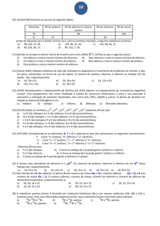 10
10) (Covest-90) Preencha as lacunas da seguinte tabela:
Elemento Nº de prótons Nº de elétrons no átomo
neutro
Nº de nêutrons Nº de massa
Th 90 232
Cl 17 19
Lendo da esquerda para a direita, formar-se-á, com os números inseridos, a seguinte seqüência numérica:
a) 90, 142, 17, 36. b) 142, 90, 19, 36. c) 142, 90, 36, 17.
d) 90, 142, 36, 17. e) 89, 152, 7, 36.
11) Quando se compara o átomo neutro do enxofre com o íon sulfeto (S
2–
), verifica-se que o segundo possui:
a) Um elétron a mais e mesmo número de nêutrons. b) Dois nêutrons a mais e mesmo número de elétrons.
c) Um elétron a mais e mesmo número de prótons. d) Dois elétrons a mais e mesmo número de prótons.
e) Dois prótons a mais e mesmo número de elétrons.
12) (Covest-2002) Isótopos radiativos de iodo são utilizados no diagnóstico e tratamento de problemas da tireóide, e são,
em geral, ministrados na forma de sais de iodeto. O número de prótons, nêutrons e elétrons no isótopo 131 do
iodeto são, respectivamente:
a) 53, 78 e 52. b) 53, 78 e 54. c) 53, 131 e 53.
d) 131, 53 e 131. e) 52, 78 e 53.
13) (UFPA) Recentemente o Departamento de Química da UFPA adquiriu um equipamento de ressonância magnética
nuclear. Este equipamento tem como finalidade à análise de estruturas moleculares, e para a sua operação é
necessária a utilização de solventes deuterados, tais como D2O, CDCl3, MeOD e outros. O átomo de deutério em
relação ao átomo de hidrogênio é um:
a) Isóbaro. b) Isótopo. c) Isótono. d) Alótropo. e) Derivado radioativo.
14) (ITA-SP) Dados os nuclídeos 15I
30
, 18II
30
, 13III
30
, 15IV
30
, 18V
29
, 14VI
31
, podemos afirmar que:
a) I e IV são isótopos; II e V são isóbaros; III e IV são isoneutrônicos.
b) IV e VI são isótopos; I, II e III são isóbaros; V e VI são isoneutrônicos.
c) I, II e III são isótopos; III e V são isóbaros; IV e VI são isoneutrônicos.
d) II e VI são isótopos; I e IV são isóbaros; III e VI são isoneutrônicos.
e) II e V são isótopos; III e IV são isóbaros; III e VI são isoneutrônicos.
15) (UFV-MG) Considerando-se os elementos X, Y e Z e sabendo-se que eles apresentam as seguintes características:
 X tem “n” prótons, “n” elétrons e “n” nêutrons.
 Y tem “n – 1” prótons, “n – 1” elétrons e “n” nêutrons.
 Z tem “n + 1” prótons, “n + 1” elétrons e “n + 2” nêutrons.
Podemos afirmar que:
a) Y e Z são isótopos. b) Y torna-se isótopo de Z quando ganha 1 próton e 1 elétron.
c) Y e Z são isótonos. d) X torna-se isótopo de Z quando ganha 1 próton e 1 elétron.
e) Z torna-se isótopo de Y quando ganha 2 elétrons e 1 próton.
16) O átomo mais abundante do alumínio é o 13Al
27
. Os números de prótons, nêutrons e elétrons do íon Al
3+
deste
isótopo são, respectivamente:
a) 13, 14 e 10. b) 13, 14 e 13. c) 10, 14 e 13. d) 16, 14 e 10. e) 10, 40 e 10.
17) Dois átomos A e B são isóbaros. O átomo A tem número de massa (4x + 5) e número atômico (2x + 2) e B tem
número de massa (5x – 1). O número atômico, número de massa, número de nêutrons e número de elétrons do
átomo A correspondem, respectivamente, a:
a) 10, 29, 14 e 15. b) 29, 15, 14 e 15. c) 29, 15, 15 e 14.
d) 14, 29, 15 e 14. e) 29, 14, 15 e 15.
18) A substância química bromo é formada por moléculas biatômicas (Br2) com massas moléculas 158, 160 e 162 e,
somente essas. Com essa informação podemos concluir que o elemento bromo é formado pelos isótopos:
a)
79
Br,
80
Br e
81
Br. b)
79
Br e
81
Br, apenas. c)
79
Br e
80
Br, apenas.
d)
80
Br e
81
Br, apenas. e)
158
Br,
160
Br e
162
Br.
 