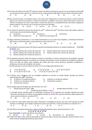 11
19) O número de elétrons do cátion X
3+
é igual ao número de prótons do átomo Y, que por sua vez é isótopo do átomo W,
que apresenta número atômico e número de massa, respectivamente, 36 e 84. O número atômico do elemento X é:
a) 33. b) 36. c) 39 d) 45. e) 51.
20) Num exercício escolar, um professor pediu a seus alunos que imaginassem um átomo que tivesse o número atômico
igual ao seu número de chamada e o número de nêutrons 2 unidades a mais que o número de prótons. O aluno de
número 15 esqueceu de somar 2 para obter o número de nêutrons e, conseqüentemente, dois alunos imaginaram
átomos isóbaros. Isso ocorreu com os alunos de números de chamadas:
a) 14 e 15. b) 13 e 15. c) 15 e 16. d) 12 e 15. e) 15 e 17.
21) Um átomo do elemento químico X é isótopo de 20 A
41
e isóbaro de 22 B
44
. Com base nessas informações, podemos
concluir que o átomo do elemento X possui:
a) 22 prótons. b) 24 nêutrons. c) 20 nêutrons.
d) Número de massa igual a 61. e) Número de massa igual a 41
22) Alguns elementos apresentam, no seu estado fundamental e no seu nível mais energético, a distribuição eletrônica
np
x
. Dentre os elementos abaixo, o que apresenta o maior valor de “x” é:
a) 13Al. b) 14Si. c) 34Se d) 15P. e) 35Br.
23) Um elemento cujo átomo possui 20 nêutrons apresenta distribuição eletrônica no estado fundamental 1s
2
2s
2
2p
6
3s
2
3p
6
4s
1
, tem:
a) Número atômico 20 e número de massa 39. b) Número atômico 39 e número de massa 20.
c) Número atômico 19 e número de massa 20. d) Número atômico 19 e número de massa 39.
e) Número atômico 39 e número de massa 19.
24) Os implantes dentários estão mais seguros no Brasil e já atendem às normas internacionais de qualidade. O grande
salto de qualidade aconteceu no processo de confecção dos parafusos e pinos de titânio que compõem as próteses.
Feitas com ligas de titânio, essas próteses são usadas para fixar coroas dentárias, aparelhos ortodônticos e
dentaduras nos ossos da mandíbula e do maxilar.
Considerando que o número atômico do titânio é 22, sua configuração eletrônica será:
a) 1s
2
2s
2
2p
6
3s
2
3p
3
. b) 1s
2
2s
2
2p
6
3s
2
3p
5
. c) 1s
2
2s
2
2p
6
3s
2
3p
6
4s
2
.
d) 1s
2
2s
2
2p
6
3s
2
3p
6
4s
2
3d
2
. e) 1s
2
2s
2
2p
6
3s
2
3p
6
4s
2
3d
10
4p
6
.
25) O bromo, único halogênios que nas condições ambiente se encontra no estado líquido, formado por átomos
representados por 35Br
80
, apresenta:
a) 25 elétrons na camada de valência. b) 2 elétrons na camada de valência.
c) 7 elétrons na camada de valência. d) 35 partículas nucleares.
e) 45 partículas nucleares.
26) As soluções aquosas de alguns sais são coloridas, tais como:
 Solução aquosa de CuSO4 = azul.  Solução aquosa de NiSO4 = verde.
 Solução aquosa de KMnO4 = violeta.
A coloração dessas soluções pode ser relacionada à presença de um elemento de transição. Sabendo que estes
elementos apresentam seu elétron mais energético situado no subnível “d”, qual dos elementos abaixo apresenta o
maior número de elétrons no subnível “d”?
a) 11Na. b) 17Cl. c) 20Ca. d) 21Sc. e) 26Fe.
27) O cloreto de sódio (NaCl) representa papel importante na fisiologia da pessoa, pois atua como gerador do ácido
clorídrico no estômago. Com relação ao elemento químico cloro (Z = 17), o número de elétrons no subnível “p” é:
a) 8. b) 12. c) 11. d) 10. e) 6.
28) (UEL-PR) Um estudante apresentou a seguinte distribuição eletrônica para o átomo de bromo (Z = 35):
1s
2
2s
2
2p
6
3s
2
3p
6
4s
2
3d
9
4p
6
Houve incorreção no número de elétrons dos subníveis:
a) 3d e 4p. b) 3d e 4s. c) 4s e 4p. d) 3d, somente. e) 4p, somente.
29) O titânio (Z = 22) é metal usado na fabricação de motores de avião e de pinos para próteses. Quantos elétrons há no
último nível da configuração eletrônica desse metal?
 