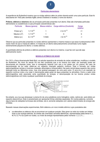2
Partículas elementares
A experiência de Rutherford mostrou que no núcleo atômico além do próton deveria existir uma outra partícula. Esta foi
descoberta em 1932 pelo cientista inglês James Chadwick e recebeu o nome de nêutron.
Prótons, elétrons e nêutrons são as principais partículas presentes num átomo. Elas são chamadas partículas
elementares ou subatômicas e suas principais características são:
Partícula Massa (grama) Massa relativa Carga elétrica (Coulomb) Carga
relativa
Próton (p
+
) 1,7.10
-24
1 +1,6.10
-19
+1
Nêutron (n
0
) 1,7.10
-24
1 0 0
Elétron (e
-
) 9,1.10
-28
1/1840 -1,6.10
-19
-1
Observe que as partículas presentes no núcleo atômico apresentam a mesma massa e que essa é praticamente 2.000
vezes maior do que a massa do elétron. A massa de um átomo está praticamente concentrada numa região
extremamente pequena do átomo: o núcleo atômico.
A quantidade atômica de prótons e elétrons presentes num átomo é a mesma, o que faz com que ele seja
eletricamente neutro.
MODELO ATÔMICO DE BOHR
Em 1913, o físico dinamarquês Niels Bohr, ao estudar espectros de emissão de certas substâncias, modificou o modelo
de Rutherford. No inicio do século XX era fato conhecido que a luz branca (luz solar, por exemplo) podia ser
decomposta em diversas cores. Isso é conseguido fazendo com que a luz passe por um prisma. No caso da
decomposição da luz solar obtém-se um espectro chamado espectro continuo. Este é formado por ondas
eletromagnéticas visíveis e invisíveis (radiação ultravioleta e infravermelho). Na parte visível desse espectro não ocorre
distinção entre as diferentes cores, mas uma gradual passagem de uma para outra. O arco-íris é um exemplo de
espectro contínuo onde a luz solar é decomposta pelas gotas de água presentes na atmosfera. Como a cada onda
eletromagnética está associada certa quantidade de energia, a decomposição da luz branca produz ondas
eletromagnéticas com toda e qualquer quantidade de energia.
No entanto, se a luz que atravessar o prisma for de uma substância como hidrogênio, sódio, neônio etc. será obtido um
espectro descontínuo. Este é caracterizado por apresentar linhas coloridas separadas. Em outras palavras, somente
alguns tipos de radiações luminosas são emitidas, isto é, somente radiações com valores determinados de energia são
emitidas.
Baseado nessas observações experimentais, Bohr elaborou um novo modelo atômico cujos postulados são:
• na eletrosfera os elétrons não se encontram em qualquer posição. Eles giram ao redor do núcleo em órbitas
fixas e com energia definida. As órbitas são chamadas camadas eletrônicas, representadas pelas letras K, L,
M, N, O, P e Q a partir do núcleo, ou níveis de energia representados pelos números 1, 2, 3, 4...;
 
