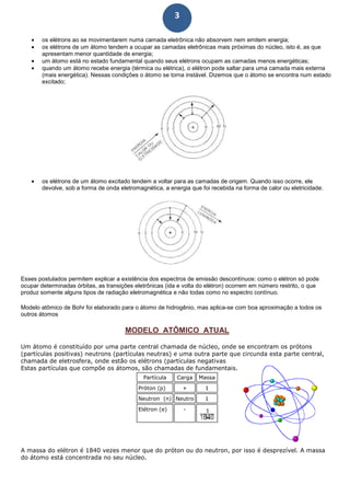 3
• os elétrons ao se movimentarem numa camada eletrônica não absorvem nem emitem energia;
• os elétrons de um átomo tendem a ocupar as camadas eletrônicas mais próximas do núcleo, isto é, as que
apresentam menor quantidade de energia;
• um átomo está no estado fundamental quando seus elétrons ocupam as camadas menos energéticas;
• quando um átomo recebe energia (térmica ou elétrica), o elétron pode saltar para uma camada mais externa
(mais energética). Nessas condições o átomo se torna instável. Dizemos que o átomo se encontra num estado
excitado;
• os elétrons de um átomo excitado tendem a voltar para as camadas de origem. Quando isso ocorre, ele
devolve, sob a forma de onda eletromagnética, a energia que foi recebida na forma de calor ou eletricidade.
Esses postulados permitem explicar a existência dos espectros de emissão descontínuos: como o elétron só pode
ocupar determinadas órbitas, as transições eletrônicas (ida e volta do elétron) ocorrem em número restrito, o que
produz somente alguns tipos de radiação eletromagnética e não todas como no espectro contínuo.
Modelo atômico de Bohr foi elaborado para o átomo de hidrogênio, mas aplica-se com boa aproximação a todos os
outros átomos
MODELO ATÔMICO ATUAL
Um átomo é constituído por uma parte central chamada de núcleo, onde se encontram os prótons
(partículas positivas) neutrons (partículas neutras) e uma outra parte que circunda esta parte central,
chamada de eletrosfera, onde estão os elétrons (partículas negativas
Estas partículas que compõe os átomos, são chamadas de fundamentais.
Partícula Carga Massa
Próton (p) + 1
Neutron (n) Neutro 1
Elétron (e) -
A massa do elétron é 1840 vezes menor que do próton ou do neutron, por isso é desprezível. A massa
do átomo está concentrada no seu núcleo.
 