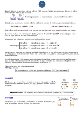 5
Quando falamos no urânio, o número atômico é 92, sempre. Mas temos na natureza átomos de urânio
com diferentes massas, por exemplo:
Estes átomos com mesmo número atômico e diferente número de nêutrons, chamamos de isótopos.
ISÓTOPO DO URÂNIO – 235 ISÓTOPO DO URÂNIO - 238
Se é urânio, o número atômico é 92, o número que acompanha o nome do elemento é a sua massa.
O acidente nuclear que aconteceu em Goiânia, no mês de setembro de 1987, foi causado pelo césio -
137, ou seja, isótopo do césio de massa 137.
No exemplo que colocamos anteriormente do hidrogênio, temos:
Na natureza, a maior parte ( quase a totalidade ) dos átomos de hidrogênio, apresentam massa igual a
1, uma pequena parte apresentam massa a 2 e uma outra parte, apenas residual, portanto, desprezível,
apresenta massa 3.
A molécula de água, é formada por dois átomos de hidrogênio e um de oxigênio. Quando falamos em
água pesada, estamos nos referindo a moléculas de água formadas por átomos de hidrogênio mais
pesados, essencialmente de deutério (hidrogênio de massa = 2).
1
H2O maior parte das moléculas de água.
2
H2O água pesada.
A água pesada pode ser representada por D2O (D = Deutério)
ISÓBAROS
São átomos que apresentam o mesmo número de massa, porém não faz
parte do mesmo elemento químico, ou seja, apresenta número atômico
diferente.
Mesma massa nº atômico e número de neutrons diferentes, são isóbaros.
ISÓTONOS
São átomos que apresentam a semelhança no número de neutrons, ou
seja, a massa e o número atômico são diferentes.
 