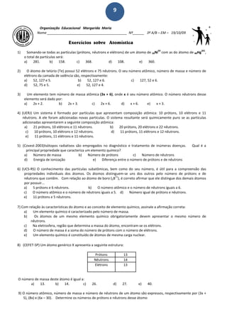 9
Organização Educacional Margarida Maria
Nome __________________________________________ Nº______ 3ª A/B – EM – 19/10/09
Exercícios sobre Atomística
1) Somando-se todas as partículas (prótons, nêutrons e elétrons) de um átomo de 28Ni
59
com as do átomo de 80Hg
201
,
o total de partículas será:
a) 281. b) 158. c) 368. d) 108. e) 360.
2) O átomo de telúrio (Te) possui 52 elétrons e 75 nêutrons. O seu número atômico, número de massa e número de
elétrons da camada de valência são, respectivamente:
a) 52, 127 e 5. b) 52, 127 e 6. c) 127, 52 e 6.
d) 52, 75 e 5. e) 52, 127 e 4.
3) Um elemento tem número de massa atômica (3x + 6), onde x é seu número atômico. O número nêutrons desse
elemento será dado por:
a) 2x + 2. b) 2x + 3. c) 2x + 6. d) x + 6. e) x + 3.
4) (UERJ) Um sistema é formado por partículas que apresentam composição atômica: 10 prótons, 10 elétrons e 11
nêutrons. A ele foram adicionadas novas partículas. O sistema resultante será quimicamente puro se as partículas
adicionadas apresentarem a seguinte composição atômica:
a) 21 prótons, 10 elétrons e 11 nêutrons. b) 20 prótons, 20 elétrons e 22 nêutrons.
c) 10 prótons, 10 elétrons e 12 nêutrons. d) 11 prótons, 11 elétrons e 12 nêutrons.
e) 11 prótons, 11 elétrons e 11 nêutrons.
5) (Covest-2003)Isótopos radiativos são empregados no diagnóstico e tratamento de inúmeras doenças. Qual é a
principal propriedade que caracteriza um elemento químico?
a) Número de massa b) Número de prótons c) Número de nêutrons
d) Energia de ionização e) Diferença entre o número de prótons e de nêutrons
6) (UCS-RS) O conhecimento das partículas subatômicas, bem como do seu número, é útil para a compreensão das
propriedades individuais dos átomos. Os átomos distinguem-se uns dos outros pelo número de prótons e de
nêutrons que contêm. Com relação ao átomo de boro (5B
11
), é correto afirmar que ele distingue dos demais átomos
por possuir...
a) 5 prótons e 6 nêutrons. b) O número atômico e o número de nêutrons iguais a 6.
c) O número atômico e o número de nêutrons iguais a 5. d) Número igual de prótons e nêutrons.
e) 11 prótons e 5 nêutrons.
7) Com relação às características do átomo e ao conceito de elemento químico, assinale a afirmação correta:
a) Um elemento químico é caracterizado pelo número de massa.
b) Os átomos de um mesmo elemento químico obrigatoriamente devem apresentar o mesmo número de
nêutrons.
c) Na eletrosfera, região que determina a massa do átomo, encontram-se os elétrons.
d) O número de massa é a soma do número de prótons com o número de elétrons.
e) Um elemento químico é constituído de átomos de mesma carga nuclear.
8) (CEFET-SP) Um átomo genérico X apresenta a seguinte estrutura:
Prótons 13
Nêutrons 14
Elétrons 13
O número de massa deste átomo é igual a:
a) 13. b) 14. c) 26. d) 27. e) 40.
9) O número atômico, número de massa e número de nêutrons de um átomo são expressos, respectivamente por (3x +
5), (8x) e (6x – 30). Determine os números de prótons e nêutrons desse átomo
 