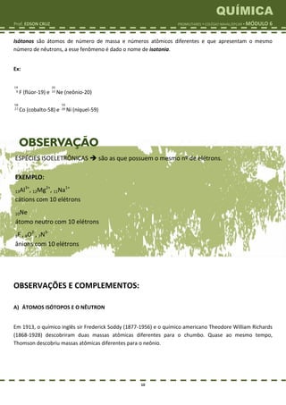 QUÍMICA
Prof. EDSON CRUZ PROMILITARES  COLÉGIO NAVAL/EPCAR  MÓDULO 6
10
Isótonos são átomos de número de massa e números atômicos diferentes e que apresentam o mesmo
número de nêutrons, a esse fenômeno é dado o nome de isotonia.
Ex:
19
9 F (flúor-19) e
20
10 Ne (neônio-20)
58
27 Co (cobalto-58) e
59
28 Ni (níquel-59)
OBSERVAÇÕES E COMPLEMENTOS:
A) ÁTOMOS ISÓTOPOS E O NÊUTRON
Em 1913, o químico inglês sir Frederick Soddy (1877-1956) e o químico americano Theodore William Richards
(1868-1928) descobriram duas massas atômicas diferentes para o chumbo. Quase ao mesmo tempo,
Thomson descobriu massas atômicas diferentes para o neônio.
ESPÉCIES ISOELETRÔNICAS  são as que possuem o mesmo nº de elétrons.
EXEMPLO:
13Al3+
, 12Mg2+
, 11Na1+
cátions com 10 elétrons
10Ne
átomo neutro com 10 elétrons
9F-
, 8O2-
, 7N3-
ânions com 10 elétrons
 