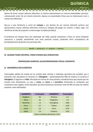QUÍMICA
Prof. EDSON CRUZ PROMILITARES  COLÉGIO NAVAL/EPCAR  MÓDULO 6
11
Apesar de terem massas atômicas diferentes, os átomos apresentavam as mesmas propriedades químicas,
comprovando serem de um mesmo elemento. Apenas as propriedades físicas que se relacionavam com a
massa eram diferentes.
Deu-se a esse fenômeno o nome de isotopia e aos átomos de um mesmo elemento químico que
apresentavam massas atômicas diferentes chamou-se isótopos (do grego iso, mesmo, e tópos, lugar. em
referência ao fato de ocuparem o mesmo lugar na tabela periódica).
O fenômeno da isotopia ficou sem explicação até 1932, quando novamente o físico sir James Chadwick
solucionou a questão, descobrindo uma nova partícula nuclear, produzida como conseqüência do
bombardeamento de berílio com partículas alfa.
Berílio + partícula   carbono + nêutron
B) QUANDO TEMOS ISÓTOPOS, TEMOS ÁTOMOS QUE APRESENTAM:
PROPRIEDADES QUÍMICAS: IGUAIS/PROPRIEDADES FÍSICAS: DIFERENTES
C) ABUNDÂNCIA DOS ELEMENTOS
Informações obtidas do estudo da luz emitida pelas estrelas e nebulosas permitem-nos acreditar que o
elemento mais abundante no Universo é o hidrogênio – aproximadamente 90% da matéria no Universo é
hidrogênio. O seguinte é o hélio. Pensando em termos do nosso planeta, consideraremos aqui aquilo que nos
envolve mais diretamente, ou seja, a crosta, os mares e a atmosfera. Analisando os compostos que
constituem essas regiões, vamos descobrir que doze elementos constituem mais de 99% em peso da matéria
presente, assim distribuídos:
ELEMENTO % em peso ELEMENTO % em peso
Oxigênio 49 Potássio 2,4
Silício 26 Magnésio 1,9
Alumínio 7,5 Hidrogênio 0,88
Ferro 4,7 Titânio 0,58
Cálcio 3,4 Cloro 0,19
Sódio 2,6 Carbono 0.09
Todos os demais elementos: 0,56
 