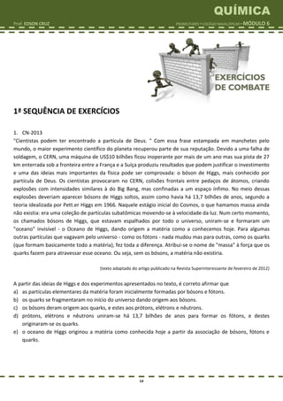 QUÍMICA
Prof. EDSON CRUZ PROMILITARES  COLÉGIO NAVAL/EPCAR  MÓDULO 6
14
1ª SEQUÊNCIA DE EXERCÍCIOS
1. CN-2013
"Cientistas podem ter encontrado a partícula de Deus. " Com essa frase estampada em manchetes pelo
mundo, o maior experimento científico do planeta recuperou parte de sua reputação. Devido a uma falha de
soldagem, o CERN, uma máquina de US$10 bilhões ficou inoperante por mais de um ano mas sua pista de 27
km enterrada sob a fronteira entre a França e a Suíça produziu resultados que podem justificar o investimento
e uma das ideias mais importantes da física pode ser comprovada: o bóson de Higgs, mais conhecido por
partícula de Deus. Os cientistas provocaram no CERN, colisões frontais entre pedaços de átomos, criando
explosões com intensidades similares à do Big Bang, mas confinadas a um espaço ínfimo. No meio dessas
explosões deveriam aparecer bósons de Higgs soltos, assim como havia há 13,7 bilhões de anos, segundo a
teoria idealizada por Pett.er Higgs em 1966. Naquele estágio inicial do Cosmos, o que hamamos massa ainda
não existia: era uma coleção de partículas subatômicas movendo-se à velocidade da luz. Num certo momento,
os chamados bósons de Higgs, que estavam espalhados por todo o universo, uniram-se e formaram um
"oceano" invisível - o Oceano de Higgs, dando origem a matéria como a conhecemos hoje. Para algumas
outras partículas que vagavam pelo universo - como os fótons - nada mudou mas para outras, como os quarks
(que formam basicamente todo a matéria), fez toda a diferença. Atribui-se o nome de "massa" à força que os
quarks fazem para atravessar esse oceano. Ou seja, sem os bósons, a matéria não existiria.
(texto adaptado do artigo publicado na Revista Superinteressante de fevereiro de 2012)
A partir das ideias de Higgs e dos experimentos apresentados no texto, é correto afirmar que
a) as partículas elementares da matéria foram inicialmente formadas por bósons e fótons.
b) os quarks se fragmentaram no início do universo dando origem aos bósons.
c) os bósons deram origem aos quarks, e estes aos prótons, elétrons e nêutrons.
d) prótons, elétrons e nêutrons uniram-se há 13,7 bilhões de anos para formar os fótons, e destes
originaram-se os quarks.
e) o oceano de Higgs originou a matéria como conhecida hoje a partir da associação de bósons, fótons e
quarks.
 