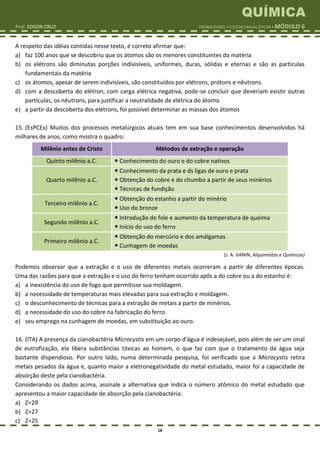QUÍMICA
Prof. EDSON CRUZ PROMILITARES  COLÉGIO NAVAL/EPCAR  MÓDULO 6
18
A respeito das idéias contidas nesse texto, é correto afirmar que:
a) faz 100 anos que se descobriu que os átomos são os menores constituintes da matéria
b) os elétrons são diminutas porções indivisíveis, uniformes, duras, sólidas e eternas e são as partículas
fundamentais da matéria
c) os átomos, apesar de serem indivisíveis, são constituídos por elétrons, prótons e nêutrons
d) com a descoberta do elétron, com carga elétrica negativa, pode-se concluir que deveriam existir outras
partículas, os nêutrons, para justificar a neutralidade de elétrica do átomo
e) a partir da descoberta dos elétrons, foi possível determinar as massas dos átomos
15. (EsPCEx) Muitos dos processos metalúrgicos atuais tem em sua base conhecimentos desenvolvidos há
milhares de anos, como mostra o quadro:
Milênio antes de Cristo Métodos de extração e operação
Quinto milênio a.C.  Conhecimento do ouro e do cobre nativos
Quarto milênio a.C.
 Conhecimento da prata e ds ligas de ouro e prata
 Obtenção do cobre e do chumbo a partir de seus minérios
 Técnicas de fundição
Terceiro milênio a.C.
 Obtenção do estanho a partir do minério
 Uso do bronze
Segundo milênio a.C.
 Introdução do fole e aumento da temperatura de queima
 Início do uso do ferro
Primeiro milênio a.C.
 Obtenção do mercúrio e dos amálgamas
 Cunhagem de moedas
(J. A. VANIN, Alquimistas e Químicos)
Podemos observar que a extração e o uso de diferentes metais ocorreram a partir de diferentes épocas.
Uma das razões para que a extração e o uso do ferro tenham ocorrido após a do cobre ou a do estanho é:
a) a inexistência do uso de fogo que permitisse sua moldagem.
b) a necessidade de temperaturas mais elevadas para sua extração e moldagem.
c) o desconhecimento de técnicas para a extração de metais a partir de minérios.
d) a necessidade do uso do cobre na fabricação do ferro.
e) seu emprego na cunhagem de moedas, em substituição ao ouro.
16. (ITA) A presença da cianobactéria Microcystis em um corpo d'água é indesejável, pois além de ser um sinal
de eutrofização, ela libera substâncias tóxicas ao homem, o que faz com que o tratamento da água seja
bastante dispendioso. Por outro lado, numa determinada pesquisa, foi verificado que a Microcystis retira
metais pesados da água e, quanto maior a eletronegatividade do metal estudado, maior foi a capacidade de
absorção deste pela cianobactéria.
Considerando os dados acima, assinale a alternativa que indica o número atômico do metal estudado que
apresentou a maior capacidade de absorção pela cianobactéria:
a) Z=29
b) Z=27
c) Z=25
 