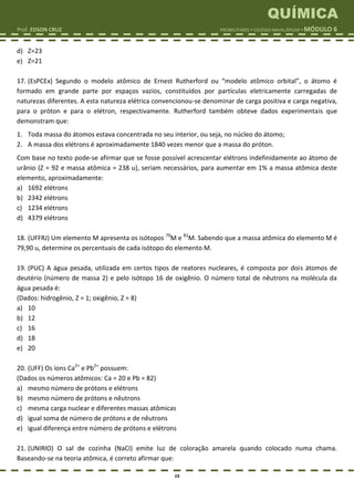 QUÍMICA
Prof. EDSON CRUZ PROMILITARES  COLÉGIO NAVAL/EPCAR  MÓDULO 6
19
d) Z=23
e) Z=21
17. (EsPCEx) Segundo o modelo atômico de Ernest Rutherford ou “modelo atômico orbital”, o átomo é
formado em grande parte por espaços vazios, constituídos por partículas eletricamente carregadas de
naturezas diferentes. A esta natureza elétrica convencionou-se denominar de carga positiva e carga negativa,
para o próton e para o elétron, respectivamente. Rutherford também obteve dados experimentais que
demonstram que:
1. Toda massa do átomos estava concentrada no seu interior, ou seja, no núcleo do átomo;
2. A massa dos elétrons é aproximadamente 1840 vezes menor que a massa do próton.
Com base no texto pode-se afirmar que se fosse possível acrescentar elétrons indefinidamente ao átomo de
urânio (Z = 92 e massa atômica = 238 u), seriam necessários, para aumentar em 1% a massa atômica deste
elemento, aproximadamente:
a) 1692 elétrons
b) 2342 elétrons
c) 1234 elétrons
d) 4379 elétrons
18. (UFFRJ) Um elemento M apresenta os isótopos 79
M e 81
M. Sabendo que a massa atômica do elemento M é
79,90 u, determine os percentuais de cada isótopo do elemento M.
19. (PUC) A água pesada, utilizada em certos tipos de reatores nucleares, é composta por dois átomos de
deutério (número de massa 2) e pelo isótopo 16 de oxigênio. O número total de nêutrons na molécula da
água pesada é:
(Dados: hidrogênio, Z = 1; oxigênio, Z = 8)
a) 10
b) 12
c) 16
d) 18
e) 20
20. (UFF) Os íons Ca2+
e Pb2+
possuem:
(Dados os números atômicos: Ca = 20 e Pb = 82)
a) mesmo número de prótons e elétrons
b) mesmo número de prótons e nêutrons
c) mesma carga nuclear e diferentes massas atômicas
d) igual soma de número de prótons e de nêutrons
e) igual diferença entre número de prótons e elétrons
21. (UNIRIO) O sal de cozinha (NaCI) emite luz de coloração amarela quando colocado numa chama.
Baseando-se na teoria atômica, é correto afirmar que:
 