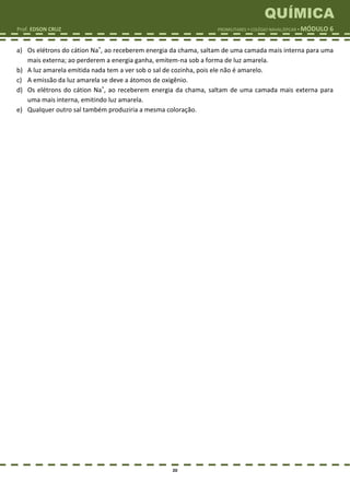 QUÍMICA
Prof. EDSON CRUZ PROMILITARES  COLÉGIO NAVAL/EPCAR  MÓDULO 6
20
a) Os elétrons do cátion Na+
, ao receberem energia da chama, saltam de uma camada mais interna para uma
mais externa; ao perderem a energia ganha, emitem-na sob a forma de luz amarela.
b) A luz amarela emitida nada tem a ver sob o sal de cozinha, pois ele não é amarelo.
c) A emissão da luz amarela se deve a átomos de oxigênio.
d) Os elétrons do cátion Na+
, ao receberem energia da chama, saltam de uma camada mais externa para
uma mais interna, emitindo luz amarela.
e) Qualquer outro sal também produziria a mesma coloração.
 