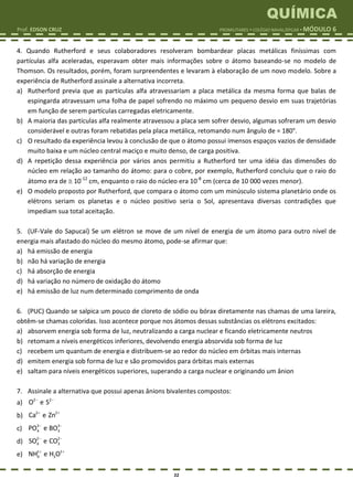 QUÍMICA
Prof. EDSON CRUZ PROMILITARES  COLÉGIO NAVAL/EPCAR  MÓDULO 6
22
4. Quando Rutherford e seus colaboradores resolveram bombardear placas metálicas finíssimas com
partículas alfa aceleradas, esperavam obter mais informações sobre o átomo baseando-se no modelo de
Thomson. Os resultados, porém, foram surpreendentes e levaram à elaboração de um novo modelo. Sobre a
experiência de Rutherford assinale a alternativa incorreta.
a) Rutherford previa que as partículas alfa atravessariam a placa metálica da mesma forma que balas de
espingarda atravessam uma folha de papel sofrendo no máximo um pequeno desvio em suas trajetórias
em função de serem partículas carregadas eletricamente.
b) A maioria das partículas alfa realmente atravessou a placa sem sofrer desvio, algumas sofreram um desvio
considerável e outras foram rebatidas pela placa metálica, retomando num ângulo de = 180°.
c) O resultado da experiência levou à conclusão de que o átomo possui imensos espaços vazios de densidade
muito baixa e um núcleo central maciço e muito denso, de carga positiva.
d) A repetição dessa experiência por vários anos permitiu a Rutherford ter uma idéia das dimensões do
núcleo em relação ao tamanho do átomo: para o cobre, por exemplo, Rutherford concluiu que o raio do
átomo era de  10-12
cm, enquanto o raio do núcleo era 10-8
cm (cerca de 10 000 vezes menor).
e) O modelo proposto por Rutherford, que compara o átomo com um minúsculo sistema planetário onde os
elétrons seriam os planetas e o núcleo positivo seria o Sol, apresentava diversas contradições que
impediam sua total aceitação.
5. (UF-Vale do Sapucaí) Se um elétron se move de um nível de energia de um átomo para outro nível de
energia mais afastado do núcleo do mesmo átomo, pode-se afirmar que:
a) há emissão de energia
b) não há variação de energia
c) há absorção de energia
d) há variação no número de oxidação do átomo
e) há emissão de luz num determinado comprimento de onda
6. (PUC) Quando se salpica um pouco de cloreto de sódio ou bórax diretamente nas chamas de uma lareira,
obtêm-se chamas coloridas. Isso acontece porque nos átomos dessas substâncias os elétrons excitados:
a) absorvem energia sob forma de luz, neutralizando a carga nuclear e ficando eletricamente neutros
b) retomam a níveis energéticos inferiores, devolvendo energia absorvida sob forma de luz
c) recebem um quantum de energia e distribuem-se ao redor do núcleo em órbitas mais internas
d) emitem energia sob forma de luz e são promovidos para órbitas mais externas
e) saltam para níveis energéticos superiores, superando a carga nuclear e originando um ânion
7. Assinale a alternativa que possui apenas ânions bivalentes compostos:
a) 2 2
O e S 
b) 2 2
Ca e Zn 
c) 3 3
4 3PO e BO 
d) 2 2
4 3SO e CO 
e) 1 1
4 3NH e H O 
 