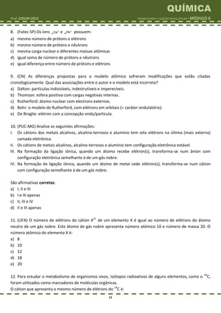 QUÍMICA
Prof. EDSON CRUZ PROMILITARES  COLÉGIO NAVAL/EPCAR  MÓDULO 6
23
8. (Fatec-SP) Os íons 2
20Ca 
e 2
82Pb 
possuem:
a) mesmo número de prótons e elétrons
b) mesmo número de prótons e nêutrons
c) mesma carga nuclear e diferentes massas atômicas
d) igual soma de número de prótons e nêutrons
e) igual diferença entre número de prótons e elétrons
9. (CN) As diferenças propostas para o modelo atômico sofreram modificações que estão citadas
cronologicamente. Qual das associações entre o autor e o modelo está incorreta?
a) Dalton: partículas indivisíveis, indestrutíveis e imperecíveis.
b) Thomson: esfera positiva com cargas negativas internas.
c) Rutherford: átomo nuclear com electrons externos.
d) Bohr: o modelo de Rutherford, com elétrons em orbitais (= caráter ondulatório).
e) De Broglie: elétron com a concepção onda/partícula.
10. (PUC-MG) Analise as seguintes afirmações:
I. Os cátions dos metais alcalinos, alcalino-terrosos e alumínio tem oito elétrons na última (mais externa)
camada eletrônica.
II. Os cátions de metais alcalinos, alcalino-terrosos e alumínio tem configuração eletrônica estável.
III. Na formação da ligação iônica, quando um átomo recebe elétron(s), transforma-se num ânion com
configuração eletrônica semelhante à de um gás nobre.
IV. Na formação da ligação iônica, quando um átomo de metal cede elétron(s), transforma-se num cátion
com configuração semelhante à de um gás nobre.
São afirmativas corretas:
a) I, II e III
b) I e III apenas
c) II, III e IV
d) II e III apenas
11. (UFA) O número de elétrons do cátion X2+
de um elemento X é igual ao número de elétrons do átomo
neutro de um gás nobre. Este átomo de gás nobre apresenta número atômico 10 e número de massa 20. O
número atômico do elemento X é:
a) 8
b) 10
c) 12
d) 18
e) 20
12. Para estudar o metabolismo de organismos vivos, isótopos radioativos de alguns elementos, como o 14
C,
foram utilizados como marcadores de moléculas orgânicas.
O cátion que apresenta o mesmo número de elétrons do 14
C é:
 