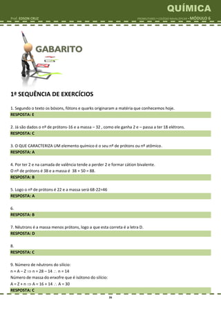 QUÍMICA
Prof. EDSON CRUZ PROMILITARES  COLÉGIO NAVAL/EPCAR  MÓDULO 6
26
1ª SEQUÊNCIA DE EXERCÍCIOS
1. Segundo o texto os bósons, fótons e quarks originaram a matéria que conhecemos hoje.
RESPOSTA: E
2. Já são dados o nº de prótons-16 e a massa – 32 , como ele ganha 2 e – passa a ter 18 elétrons.
RESPOSTA: C
3. O QUE CARACTERIZA UM elemento químico é o seu nº de prótons ou nº atômico.
RESPOSTA: A
4. Por ter 2 e na camada de valência tende a perder 2 e formar cátion bivalente.
O nº de prótons é 38 e a massa é 38 + 50 = 88.
RESPOSTA: B
5. Logo o nº de prótons é 22 e a massa será 68-22=46
RESPOSTA: A
6.
RESPOSTA: B
7. Nêutrons é a massa menos prótons, logo a que esta correta é a letra D.
RESPOSTA: D
8.
RESPOSTA: C
9. Número de nêutrons do silício:
n = A – Z  n = 28 – 14  n = 14
Número de massa do enxofre que é isótono do silício:
A = Z + n  A = 16 + 14  A = 30
RESPOSTA: C
 