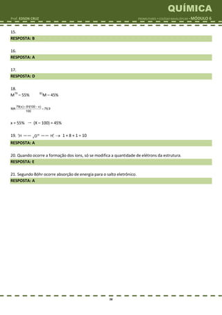 QUÍMICA
Prof. EDSON CRUZ PROMILITARES  COLÉGIO NAVAL/EPCAR  MÓDULO 6
28
15.
RESPOSTA: B
16.
RESPOSTA: A
17.
RESPOSTA: D
18.
M79
– 55% 81
M – 45%
 

79(x) 81(100 x)
MA 79,9
100
x = 55%  (X – 100) = 45%
19. 2
1H —— 16
8O —— 2
1H  1 + 8 + 1 = 10
RESPOSTA: A
20. Quando ocorre a formação dos íons, só se modifica a quantidade de elétrons da estrutura.
RESPOSTA: E
21. Segundo Böhr ocorre absorção de energia para o salto eletrônico.
RESPOSTA: A
 