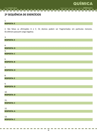 QUÍMICA
Prof. EDSON CRUZ PROMILITARES  COLÉGIO NAVAL/EPCAR  MÓDULO 6
29
2ª SEQUÊNCIA DE EXERCÍCIOS
1.
RESPOSTA: E
2. São falsas as afirmações A e C. Os átomos podem ser fragmentados em partículas menores.
Os elétrons possuem carga negativa.
3.
RESPOSTA: E
4.
RESPOSTA: D
5.
RESPOSTA: C
6.
RESPOSTA: B
7.
RESPOSTA: D
8.
RESPOSTA: E
9.
RESPOSTA: D
10.
RESPOSTA: D
11.
RESPOSTA: C
12.
RESPOSTA: A
13.
RESPOSTA: C
 