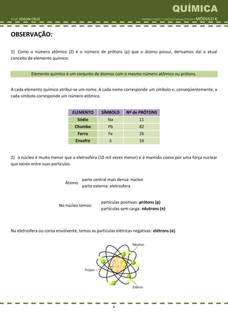 QUÍMICA
Prof. EDSON CRUZ PROMILITARES  COLÉGIO NAVAL/EPCAR  MÓDULO 6
6
OBSERVAÇÃO:
1) Como o número atômico (Z) é o número de prótons (p) que o átomo possui, derivamos daí o atual
conceito de elemento químico:
Elemento químico é um conjunto de átomos com o mesmo número atômico ou prótons.
A cada elemento químico atribui-se um nome. A cada nome corresponde um símbolo e, conseqüentemente, a
cada símbolo corresponde um número atômico.
ELEMENTO SÍMBOLO Nº de PRÓTONS
Sódio Na 11
Chumbo Pb 82
Ferro Fe 26
Enxofre S 16
2) o núcleo é muito menor que a eletrosfera (10 mil vezes menor) e é mantido coeso por uma força nuclear
que existe entre suas partículas.
Átomo
parte central mais densa: núcleo
parte externa: eletrosfera
No núcleo temos:
partículas positivas: prótons (p)
partículas sem carga: nêutrons (n)
Na eletrosfera ou coroa envolvente, temos as partículas elétricas negativas: elétrons (e).
 