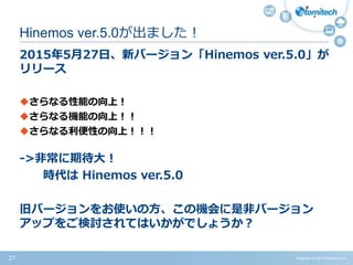 Copyright (c) 2015 Atomitech Inc.27
2015年5月27日、新バージョン「Hinemos ver.5.0」が
リリース
さらなる性能の向上！
さらなる機能の向上！！
さらなる利便性の向上！！！
->非常に期待大！
時代は Hinemos ver.5.0
旧バージョンをお使いの方、この機会に是非バージョン
アップをご検討されてはいかがでしょうか？
Hinemos ver.5.0が出ました！
 
