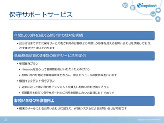 Copyright (c) 2015 Atomitech Inc.33
保守サポートサービス
年間1,000件を超える問い合わせ対応実績
• おかげさまですでに保守サービスをご利用のお客様より年間1,000件を超えるお問い合わせを頂戴しており、
ご支援させて頂いております
低価格高品質の2種類の保守サービスを提供
• 年間保守プラン
• Hinemosを安心して長期間お使いいただくためのプラン
• お問い合わせ対応や障害調査はもちろん、修正モジュールの提供等も行います
• 個別インシデント保守プラン
• 必要に応じて問い合わせインシデントを購入しお問い合わせ頂くプラン
• 初期費用を抑えて保守サポートのご利用を開始したいお客様におすすめです
お問い合せの利便性向上
• 従来のメールによるお問い合わせに加えて、WEBシステムによるお問い合せが可能です
 