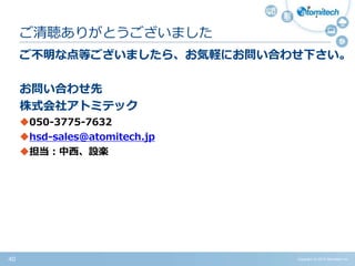 Copyright (c) 2015 Atomitech Inc.40
ご不明な点等ございましたら、お気軽にお問い合わせ下さい。
お問い合わせ先
株式会社アトミテック
050-3775-7632
hsd-sales@atomitech.jp
担当：中西、設楽
ご清聴ありがとうございました
 