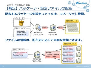 Copyright (c) 2015 Atomitech Inc.8
【補足】パッケージ・設定ファイルの配布
配布するパッケージや設定ファイルは、マネージャに登録。
ファイルの情報は、配布先に応じて内容を置換できます。
(NTTデータ様資料より抜粋)
 