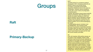 Groups
!27
#jeeconf_atomix
Raft
RAFT

The Raft protocol is a consensus protocol
developed in 2013. Consensus protocols are
partition tolerant and provide strong
consistency guarantees (linearizability,
sequential consistency) that can be useful for
coordination. However, strong consistency
comes with a cost in terms of conﬁguration
and performance.

Critically, Raft partition groups require explicitly
deﬁned membership. Each Raft group must
identify the cluster members on which the
group’s partitions will be replicated at startup.
Without explicitly deﬁned membership, Raft
partitions may experience split brain when a
network partition occurs while bootstrapping
the cluster.

The Raft partition group’s members must
be PERSISTENT. This constraint exists
because the semantics of persistent members
accurately reﬂect the semantics of Raft cluster
members: even after a Raft node crashes, the
quorum size remains the same and the node
still counts towards vote tallies.

PB

Even with sharding, Raft partition groups can
be limited in their scalability. Writes to Raft
partitions must be synchronously replicated to
a majority of the cluster and must be ﬂushed to
disk prior to completion of a write operation.
Primary-backup partition groups are a more
eﬃcient alternative to Raft partitions. Primary-
backup replication works by electing a leader
through which writes are replicated. The leader
replicates to n backups based on the primitive
conﬁguration. Primary-backup partitions are
Primary-Backup
 