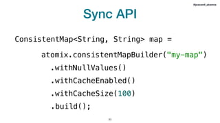 Sync API
!30
#jeeconf_atomix
ConsistentMap<String, String> map =
atomix.consistentMapBuilder("my-map")
.withNullValues()
.withCacheEnabled()
.withCacheSize(100)
.build();
 