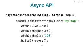 Async API
!31
#jeeconf_atomix
AsyncConsistentMap<String, String> map =
atomix.consistentMapBuilder("my-map")
.withNullValues()
.withCacheEnabled()
.withCacheSize(100)
.build().async();
 