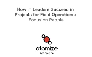 How IT Leaders Succeed in
Projects for Field Operations:
Focus on People
 