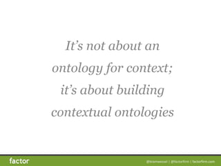 @bramwessel*|*@factorfirm*|*factorfirm.com
It’s not about an
ontology for context;
it’s about building
contextual ontologi...