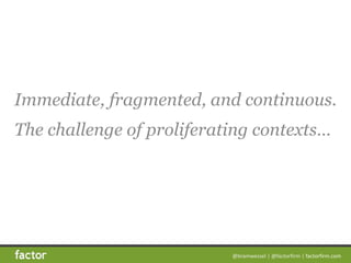 @bramwessel*|*@factorfirm*|*factorfirm.com
Immediate, fragmented, and continuous. 
The challenge of proliferating contexts…
 
