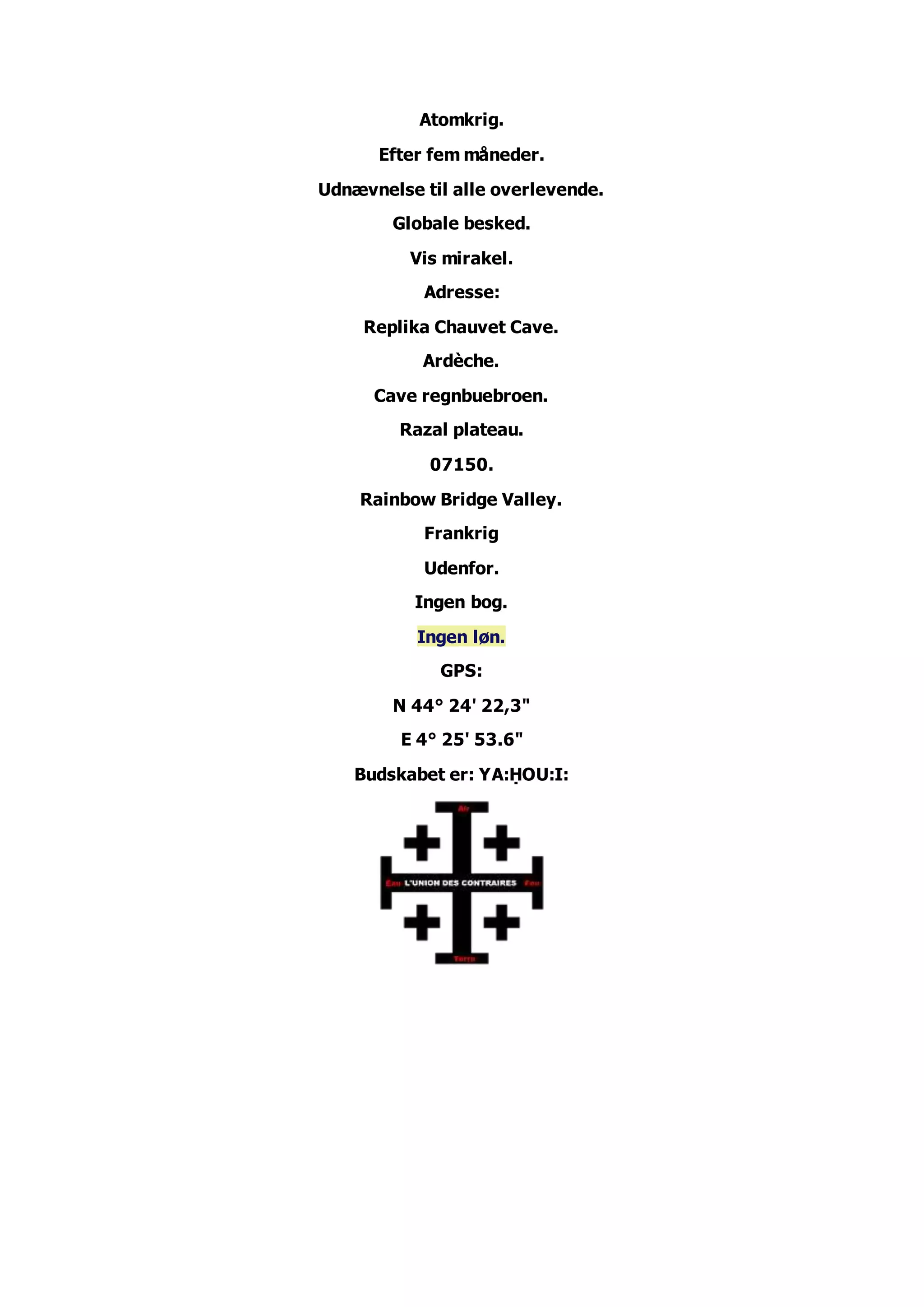 Atomkrig.
Efter fem måneder.
Udnævnelse til alle overlevende.
Globale besked.
Vis mirakel.
Adresse:
Replika Chauvet Cave.
Ardèche.
Cave regnbuebroen.
Razal plateau.
07150.
Rainbow Bridge Valley.
Frankrig
Udenfor.
Ingen bog.
Ingen løn.
GPS:
N 44° 24' 22,3"
E 4° 25' 53.6"
Budskabet er: YA:ḤOU:I: