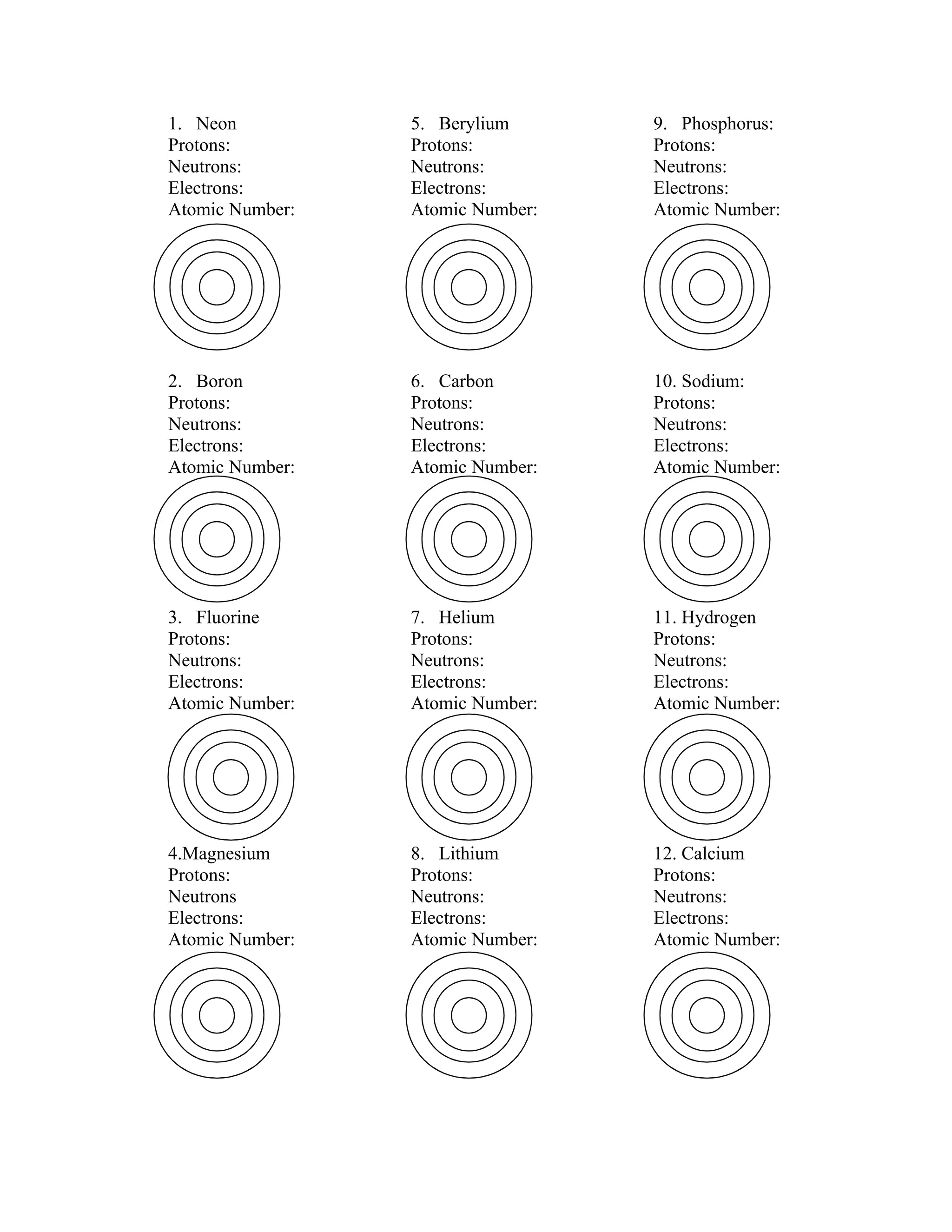1. Neon 5. Berylium 9. Phosphorus:
Protons: Protons: Protons:
Neutrons: Neutrons: Neutrons:
Electrons: Electrons: Electrons:
Atomic Number: Atomic Number: Atomic Number:
2. Boron 6. Carbon 10. Sodium:
Protons: Protons: Protons:
Neutrons: Neutrons: Neutrons:
Electrons: Electrons: Electrons:
Atomic Number: Atomic Number: Atomic Number:
3. Fluorine 7. Helium 11. Hydrogen
Protons: Protons: Protons:
Neutrons: Neutrons: Neutrons:
Electrons: Electrons: Electrons:
Atomic Number: Atomic Number: Atomic Number:
4.Magnesium 8. Lithium 12. Calcium
Protons: Protons: Protons:
Neutrons Neutrons: Neutrons:
Electrons: Electrons: Electrons:
Atomic Number: Atomic Number: Atomic Number: