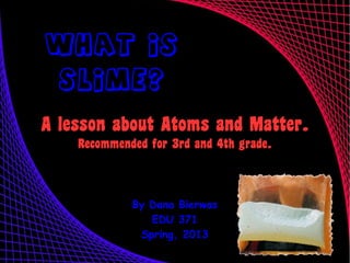 What Is
  Slime?

A lesson about Atoms and Matter.
    Recommended for 3rd and 4th grade.



             By Dana Bierwas
                EDU 371
              Spring, 2013
 