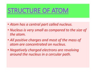 STRUCTURE OF ATOM
• Atom has a central part called nucleus.
• Nucleus is very small as compared to the size of
the atom.
• All positive charges and most of the mass of
atom are concentrated on nucleus.
• Negatively charged electrons are revolving
around the nucleus in a cercular path.
 