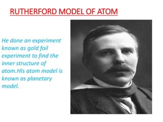 RUTHERFORD MODEL OF ATOM
He done an experiment
known as gold foil
experiment to find the
inner structure of
atom.HIs atom model is
known as planetary
model.
 