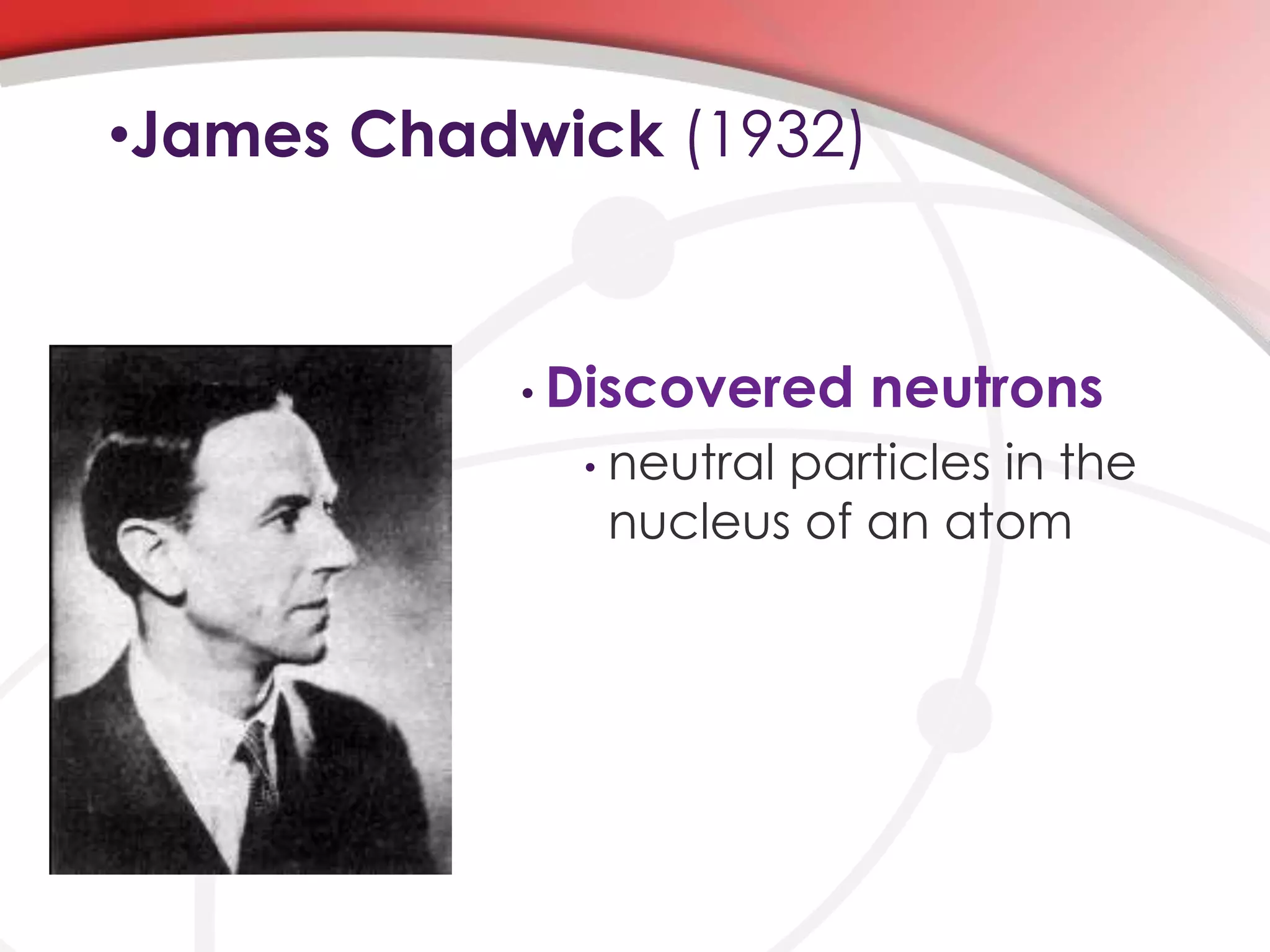 •James Chadwick (1932)
• Discovered neutrons
• neutral particles in the
nucleus of an atom
 
