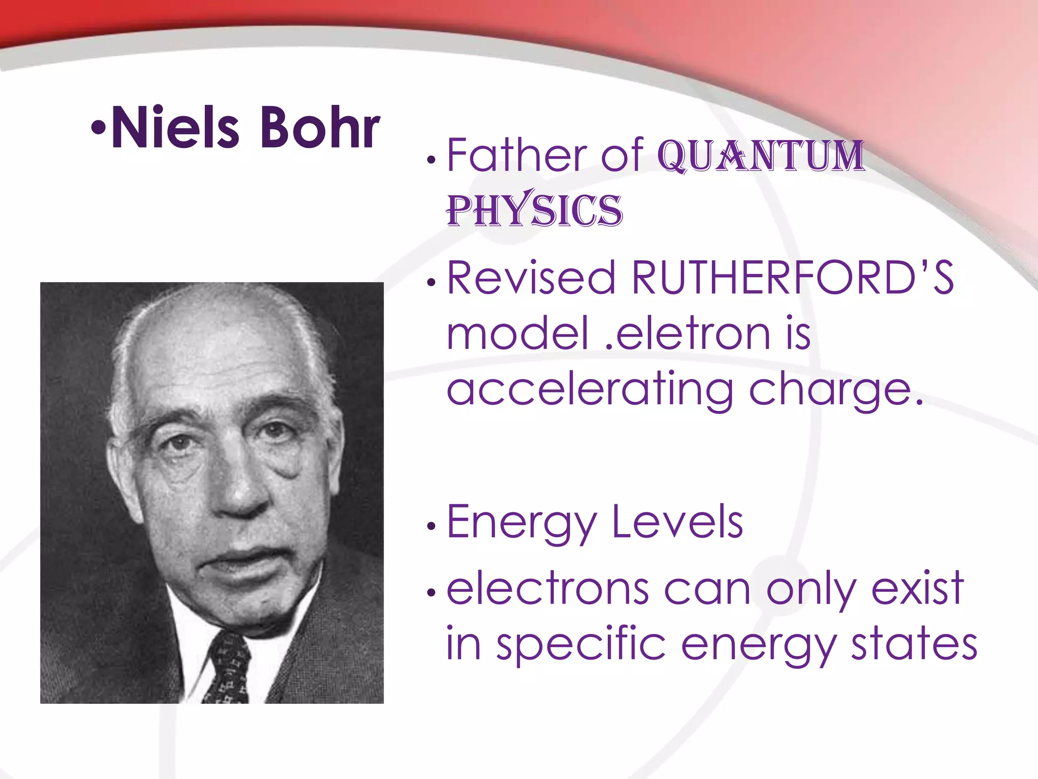 •Niels Bohr • Father of QUANTUM
PHYSICS
• Revised RUTHERFORD’S
model .eletron is
accelerating charge.
• Energy Levels
• electrons can only exist
in specific energy states
 