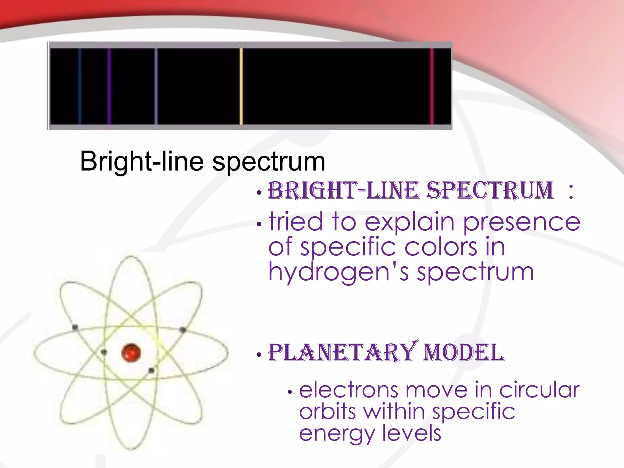 • Bright-Line Spectrum :
• tried to explain presence
of specific colors in
hydrogen’s spectrum
• Planetary Model
• electrons move in circular
orbits within specific
energy levels
Bright-line spectrum
 