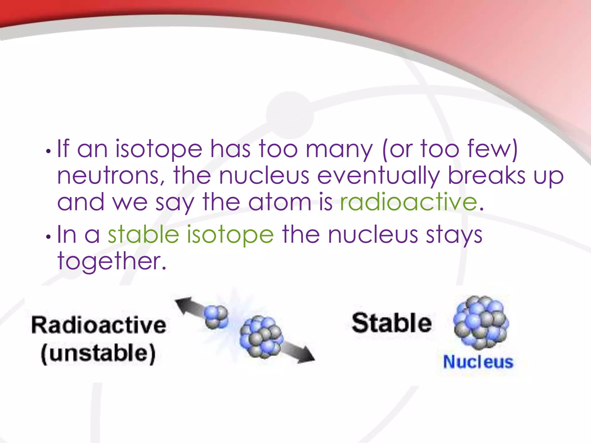 • If an isotope has too many (or too few)
neutrons, the nucleus eventually breaks up
and we say the atom is radioactive.
• In a stable isotope the nucleus stays
together.
 