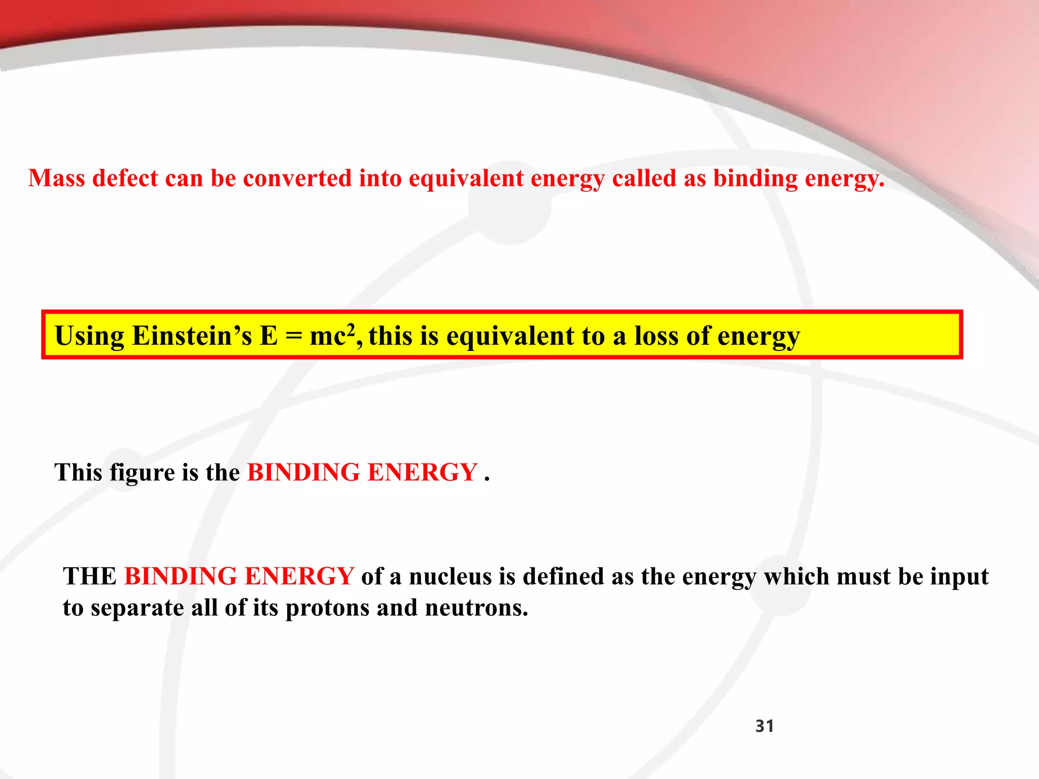 31
Mass defect can be converted into equivalent energy called as binding energy.
Using Einstein’s E = mc2, this is equivalent to a loss of energy
This figure is the BINDING ENERGY .
THE BINDING ENERGY of a nucleus is defined as the energy which must be input
to separate all of its protons and neutrons.
 