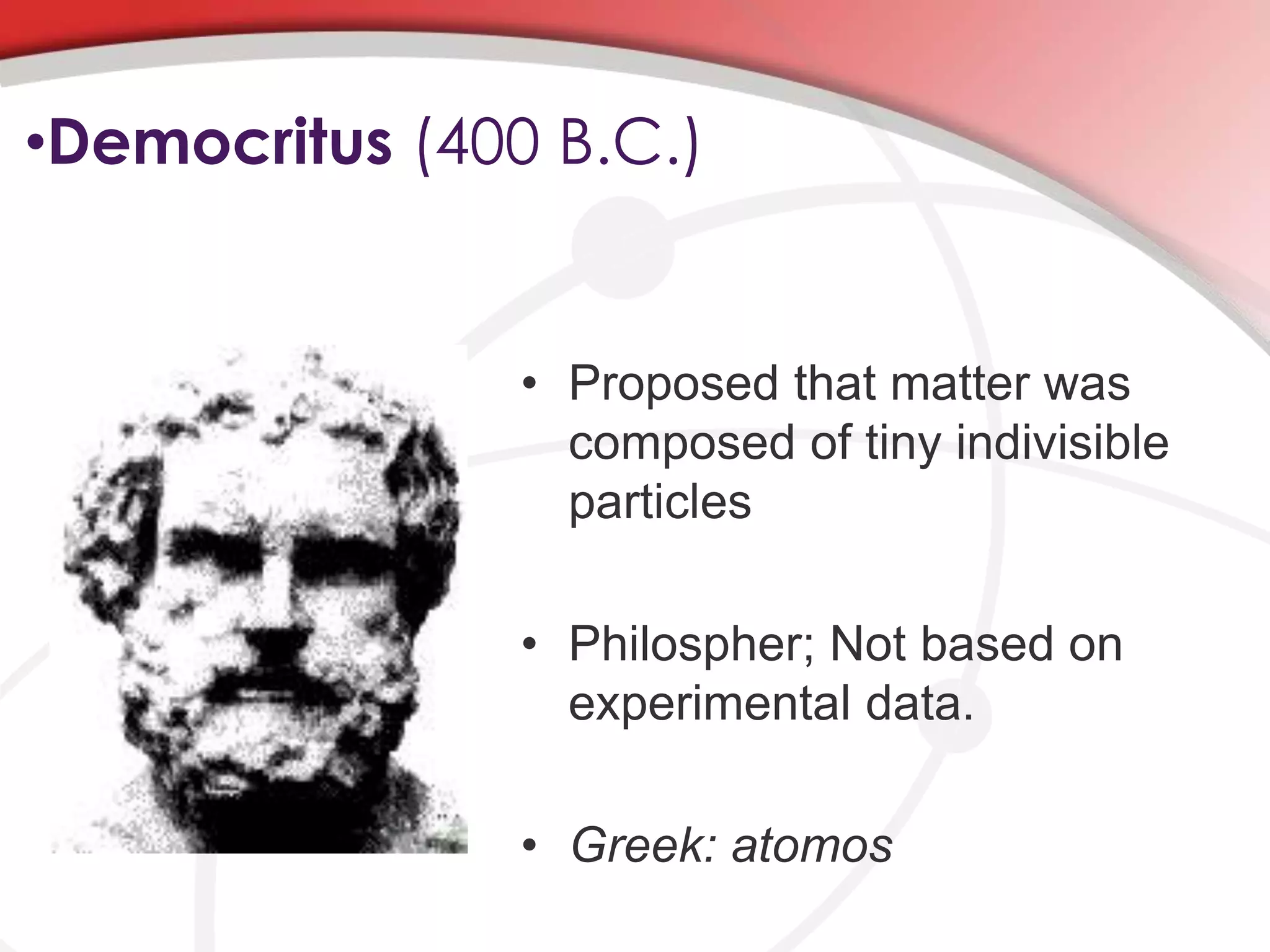 •Democritus (400 B.C.)
• Proposed that matter was
composed of tiny indivisible
particles
• Philospher; Not based on
experimental data.
• Greek: atomos
 