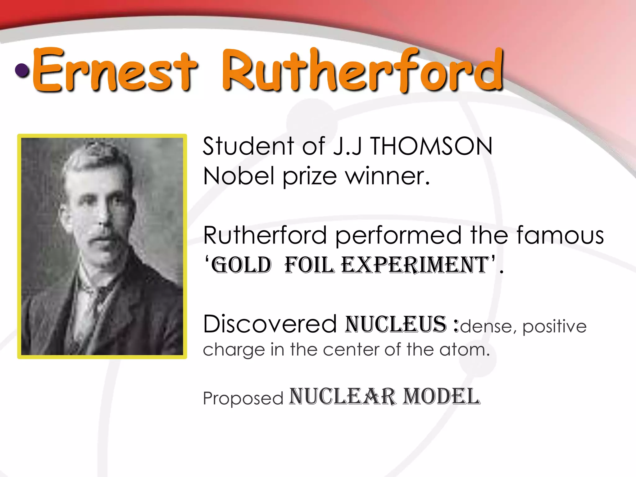 •Ernest Rutherford
Student of J.J THOMSON
Nobel prize winner.
Rutherford performed the famous
‘GOLD FOIL EXPERIMENT’.
Discovered NUCLEUS :dense, positive
charge in the center of the atom.
Proposed NUCLEAR MODEL
 