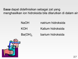 Basa dapat didefinisikan sebagai zat yang
menghasilkan ion hidroksida bila dilarutkan di dalam air


             NaOH          natrium hidroksida
             KOH           Kalium hidroksida
             Ba(OH)2       barium hidroksida




                                                    2.7
 