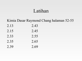 Latihan
Kimia Dasar Raymond Chang halaman 52-55
2.13           2.43
2.15           2.45
2.33           2.55
2.35           2.65
2.39           2.69
 