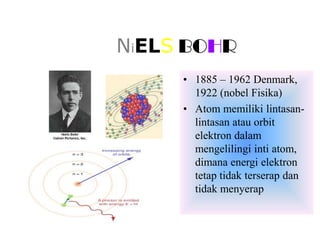 NiELS BOHR
     • 1885 – 1962 Denmark,
       1922 (nobel Fisika)
     • Atom memiliki lintasan-
       lintasan atau orbit
       elektron dalam
       mengelilingi inti atom,
       dimana energi elektron
       tetap tidak terserap dan
       tidak menyerap
 