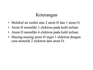 Keterangan
•   Molekul air terdiri atas 2 atom H dan 1 atom O.
•   Atom H memiliki 1 elektron pada kulit terluar.
•   Atom O memiliki 6 elektron pada kulit terluar.
•   Masing-masing atom H ingin 1 elektron dengan
    cara menarik 2 elektron dari atom O.
 