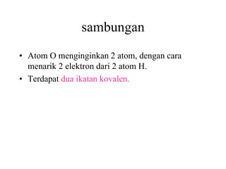 sambungan
• Atom O menginginkan 2 atom, dengan cara
  menarik 2 elektron dari 2 atom H.
• Terdapat dua ikatan kovalen.
 