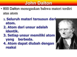 John Dalton
• 800 Dalton menegaskan bahwa materi terdiri
 atas atom
 1. Seluruh   materi tersusun dari
  atom.
 2. Atom dari unsur adalah
  identik.
 3. Setiap unsur memiliki atom
  yang berbeda.
 4. Atom dapat diubah dengan
  reaksi
 